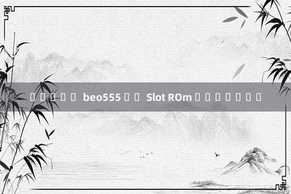สล็อต beo555 ผล Slot ROm แตกง่าย